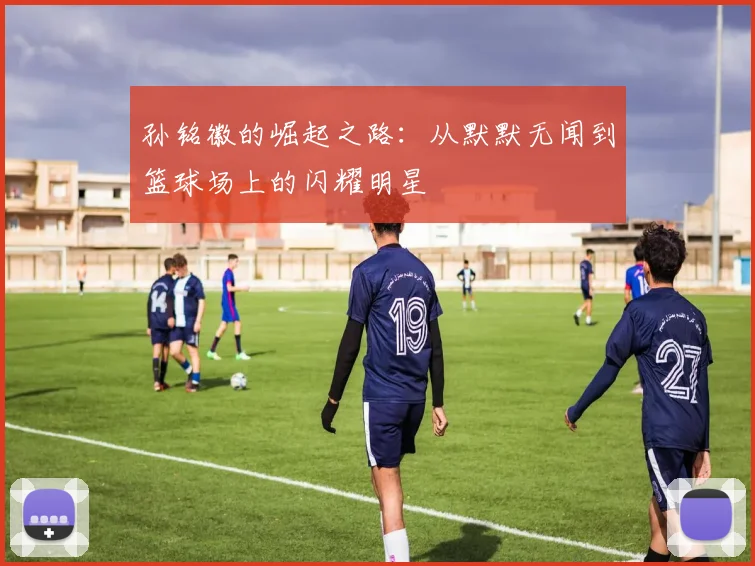孙铭徽的崛起之路：从默默无闻到篮球场上的闪耀明星