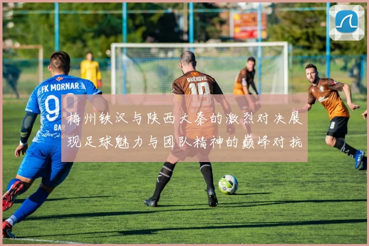 梅州铁汉与陕西大秦的激烈对决展现足球魅力与团队精神的巅峰对抗
