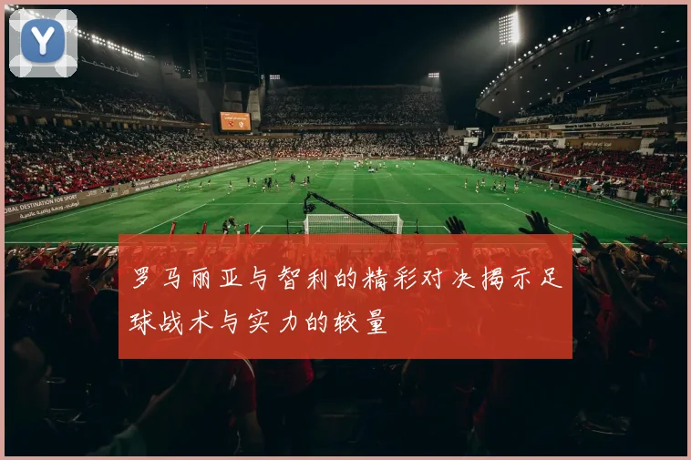 罗马丽亚与智利的精彩对决揭示足球战术与实力的较量