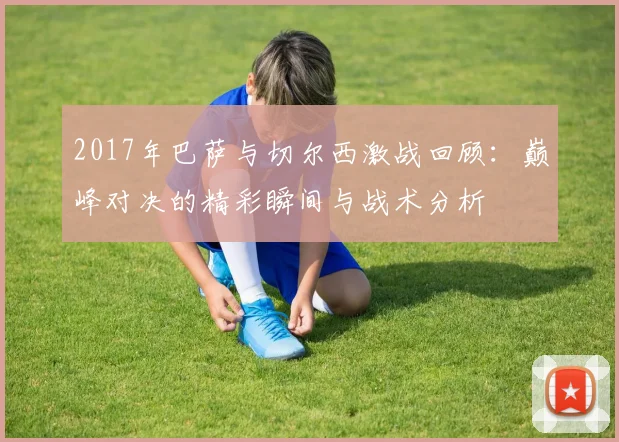 2017年巴萨与切尔西激战回顾：巅峰对决的精彩瞬间与战术分析