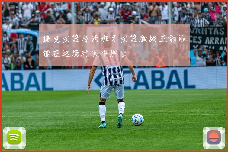 捷克女篮与西班牙女篮激战正酣谁能在这场对决中胜出