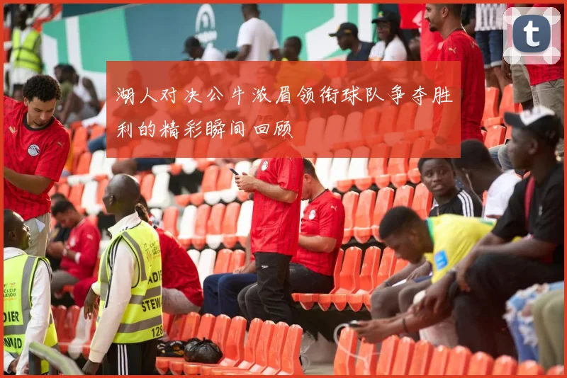 湖人对决公牛浓眉领衔球队争夺胜利的精彩瞬间回顾