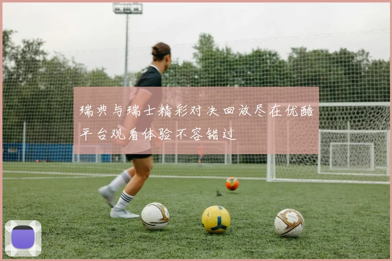 瑞典与瑞士精彩对决回放尽在优酷平台观看体验不容错过