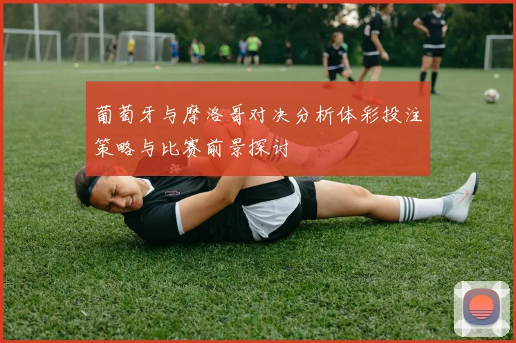 葡萄牙与摩洛哥对决分析体彩投注策略与比赛前景探讨