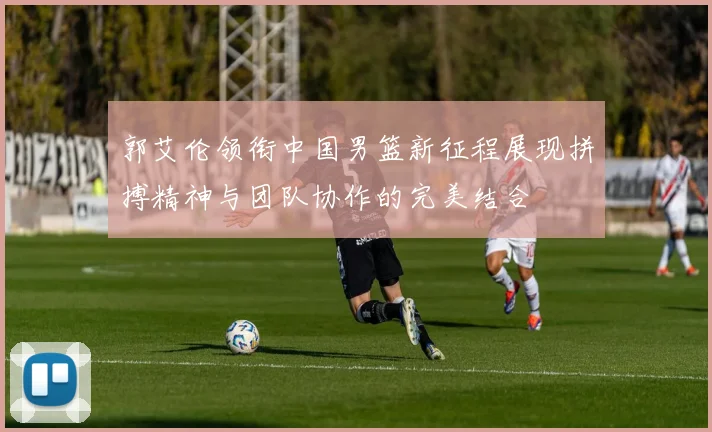 郭艾伦领衔中国男篮新征程展现拼搏精神与团队协作的完美结合