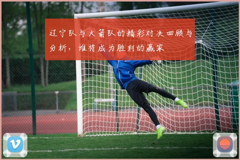 辽宁队与火箭队的精彩对决回顾与分析，谁将成为胜利的赢家