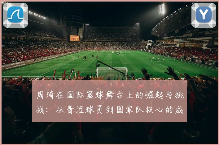 周琦在国际篮球舞台上的崛起与挑战：从青涩球员到国家队核心的成长之路