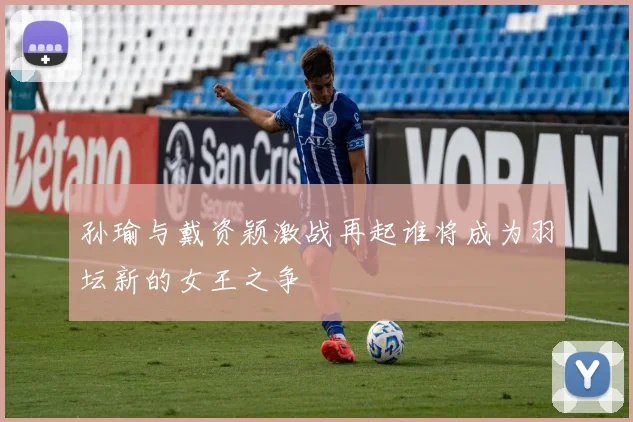 孙瑜与戴资颖激战再起谁将成为羽坛新的女王之争