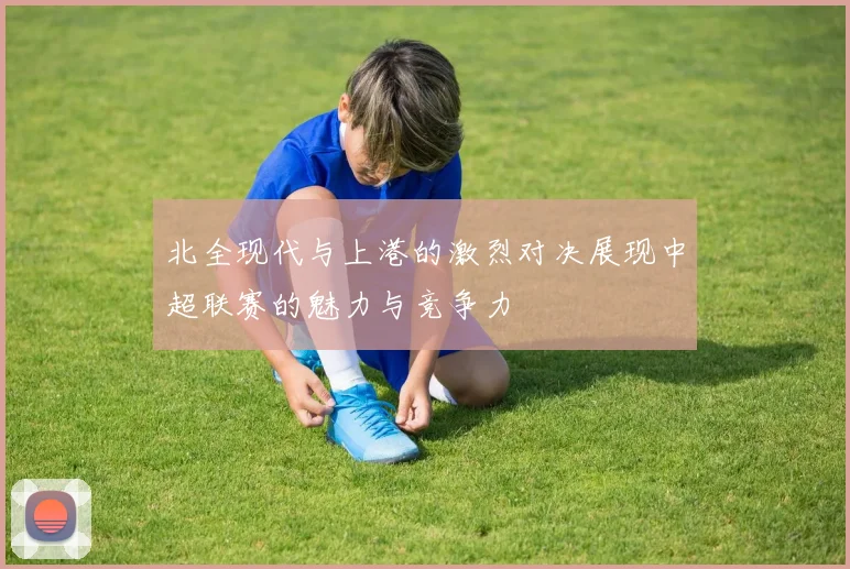 北全现代与上港的激烈对决展现中超联赛的魅力与竞争力