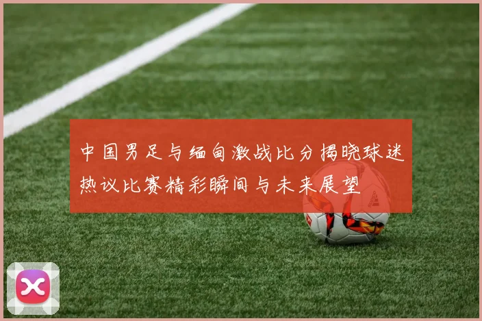 中国男足与缅甸激战比分揭晓球迷热议比赛精彩瞬间与未来展望