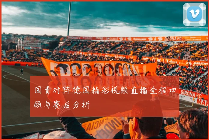 国青对阵德国精彩视频直播全程回顾与赛后分析