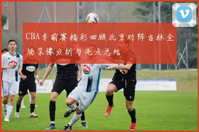 CBA季前赛精彩回顾北京对阵吉林全场录像分析与亮点总结