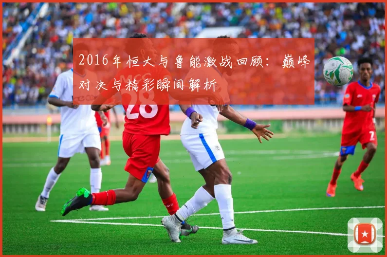 2016年恒大与鲁能激战回顾：巅峰对决与精彩瞬间解析