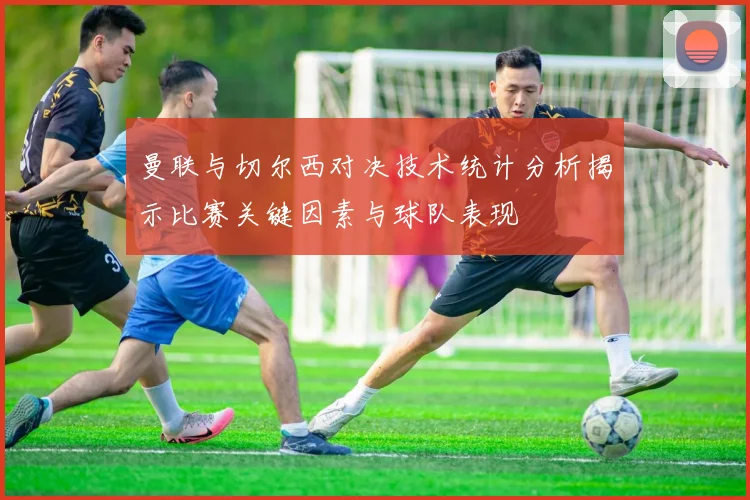 曼联与切尔西对决技术统计分析揭示比赛关键因素与球队表现