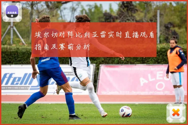 埃尔切对阵比利亚雷实时直播观看指南及赛前分析