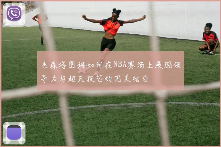 杰森塔图姆如何在NBA赛场上展现领导力与超凡技艺的完美结合