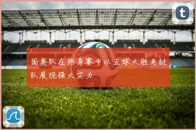 国奥队在热身赛中以五球大胜老挝队展现强大实力