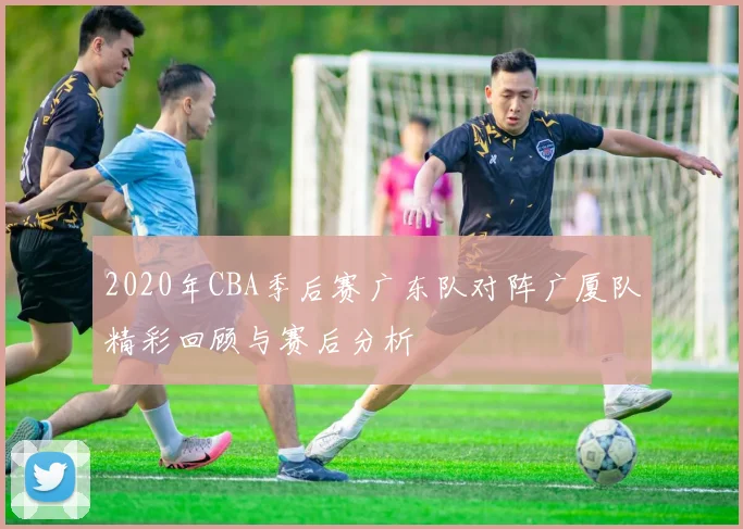 2020年CBA季后赛广东队对阵广厦队精彩回顾与赛后分析