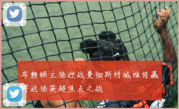 布赖顿主场迎战曼彻斯特城谁将赢得这场英超焦点之战