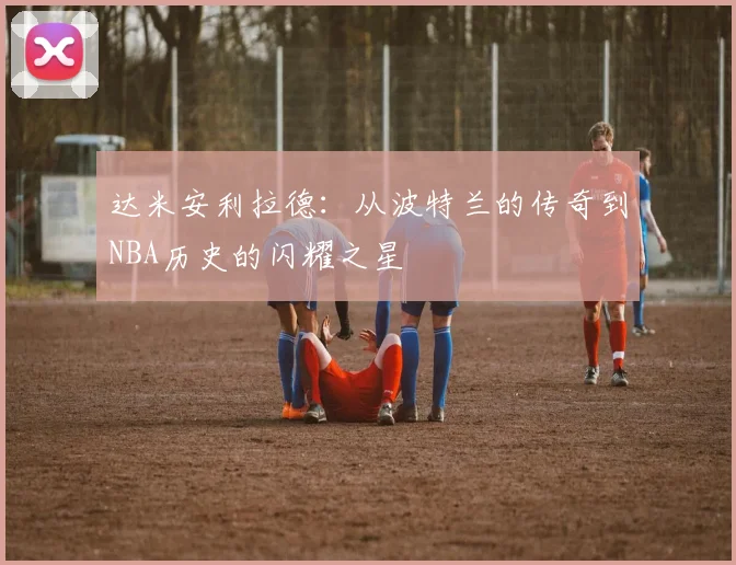 达米安利拉德：从波特兰的传奇到NBA历史的闪耀之星