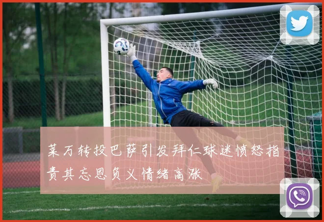 莱万转投巴萨引发拜仁球迷愤怒指责其忘恩负义情绪高涨