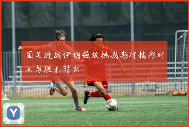 国足迎战伊朗强敌挑战期待精彩对决与胜利时刻