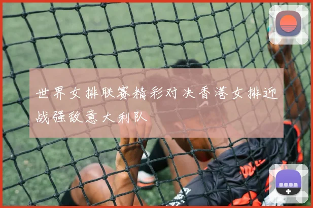 世界女排联赛精彩对决香港女排迎战强敌意大利队