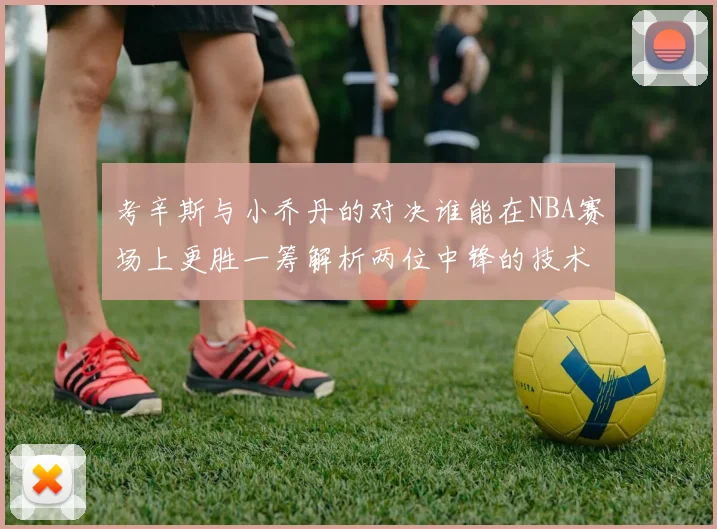 考辛斯与小乔丹的对决谁能在NBA赛场上更胜一筹解析两位中锋的技术与风格