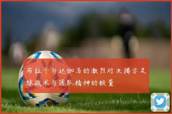 布拉干与达伽马的激烈对决揭示足球战术与团队精神的较量