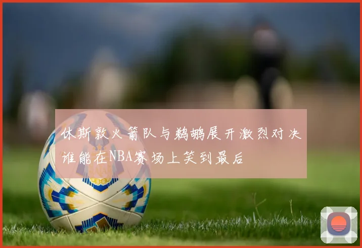 休斯敦火箭队与鹈鹕展开激烈对决谁能在NBA赛场上笑到最后