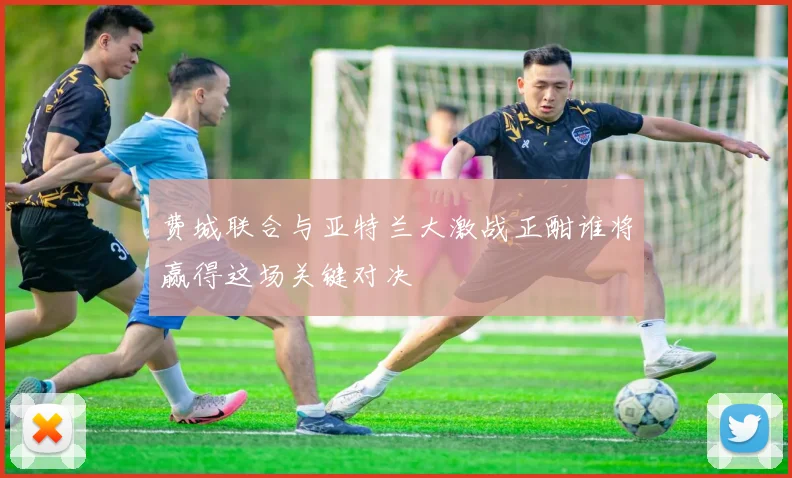 费城联合与亚特兰大激战正酣谁将赢得这场关键对决