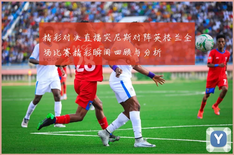 精彩对决直播突尼斯对阵英格兰全场比赛精彩瞬间回顾与分析