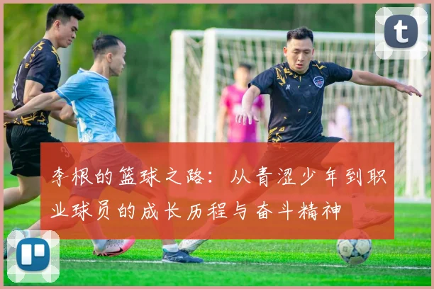李根的篮球之路：从青涩少年到职业球员的成长历程与奋斗精神